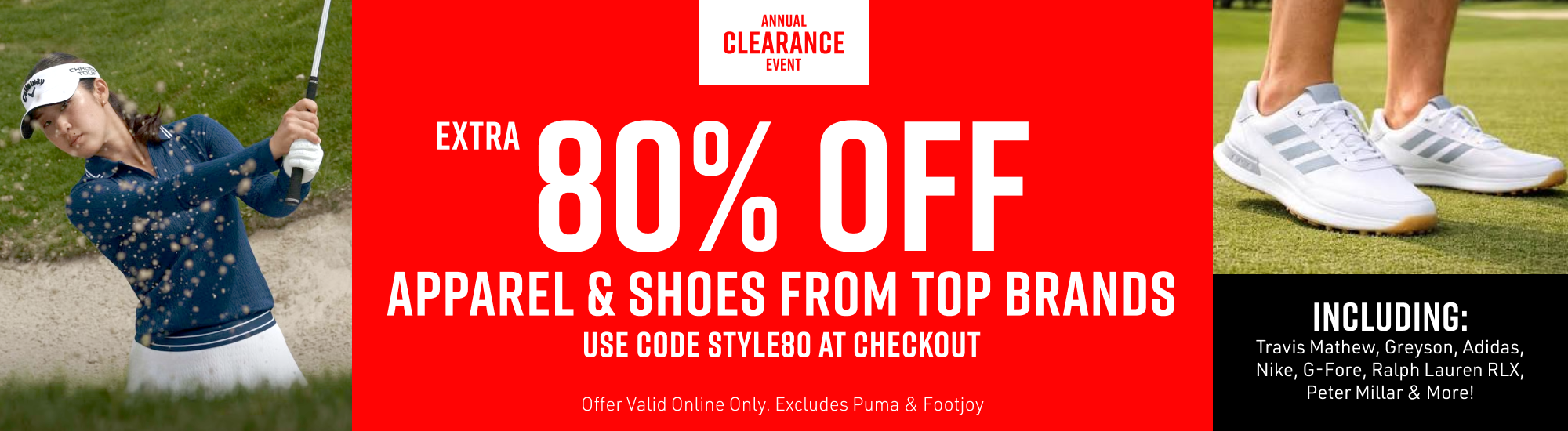 "Annual Clearance Event. Extra 80% Off All Men's and Women's Apparel and Shoes. Use code STYLE80 at checkout. Offer excludes Footjoy & Puma. Hurry While Supplies Last!"