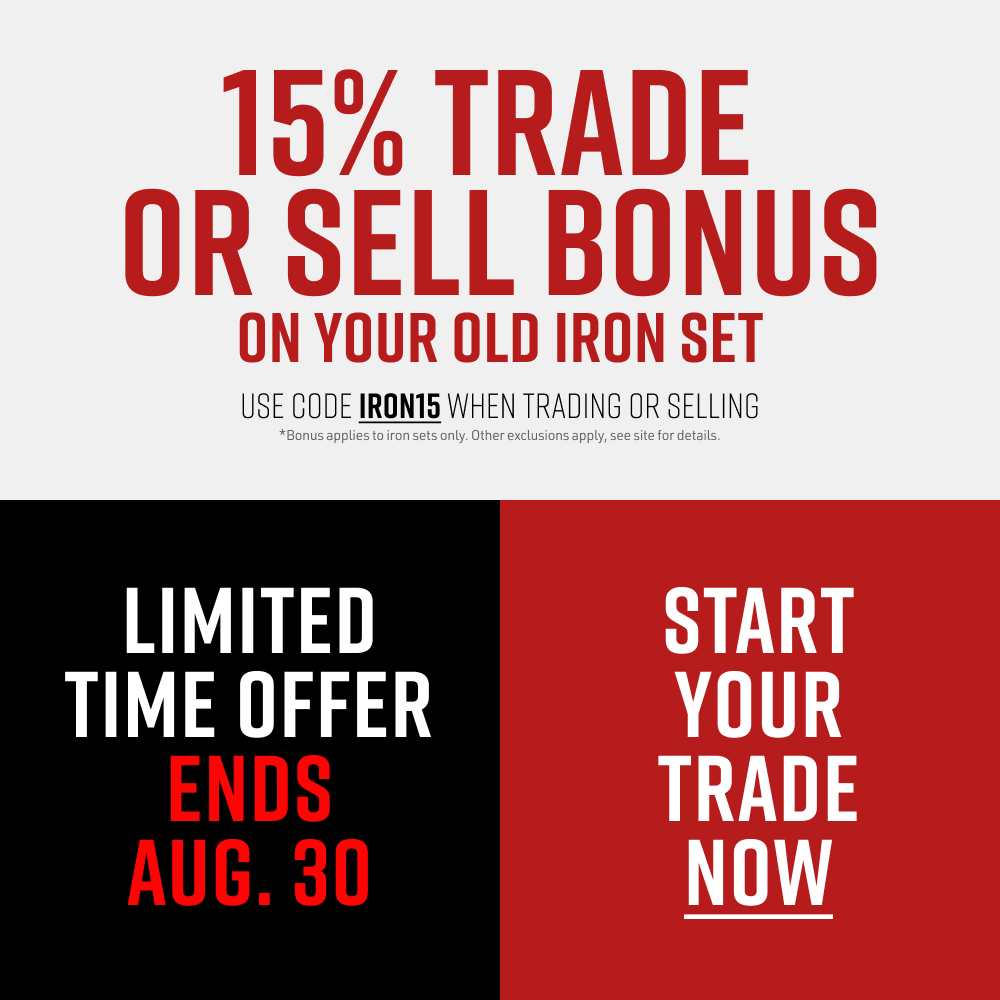 Limited Time Offer Ends Aug. 30. 15% Trade or Sell Bonus on Your Old Iron Set. Use code IRON15 when trading or selling. Bonus applies to iron sets only. Other exclusions apply, see site for details. Start Your Trade Now.