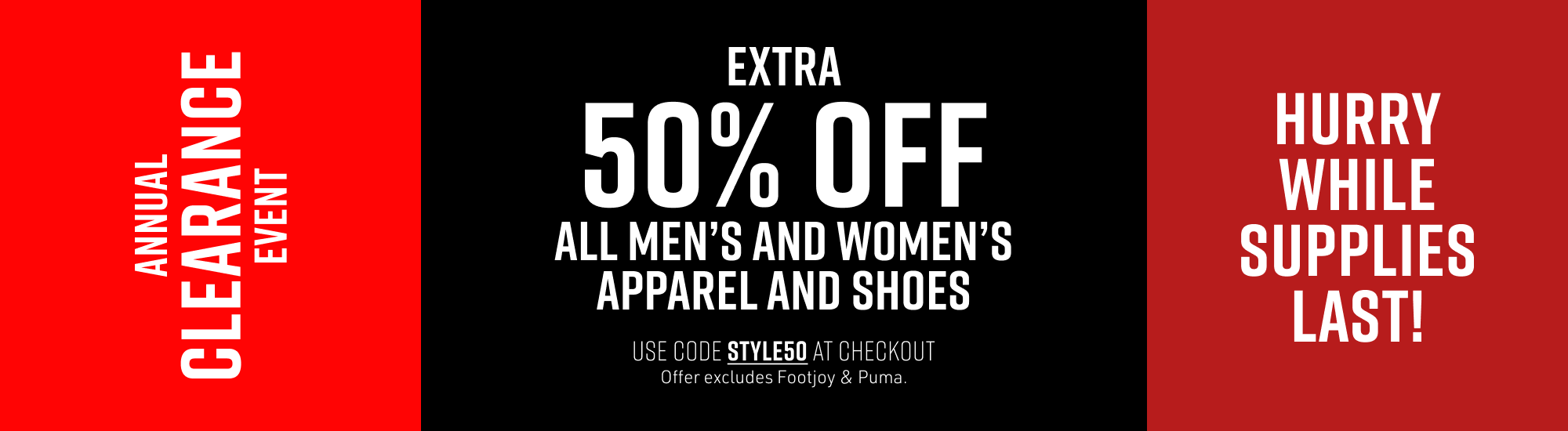 Annual Clearance Event. Extra 50% Off All Men's and Women's Apparel and Shoes. Use code STYLE50 at checkout. Offer excludes Footjoy & Puma. Hurry While Supplies Last!