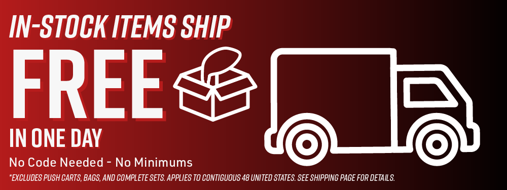 In-Stock Items Ship FREE In One Day | No Code Needed - No Minimums |*Excludes Push Carts, Bags, and Complete Sets. Applies to Contiguous 48 United States. See shipping page for details.